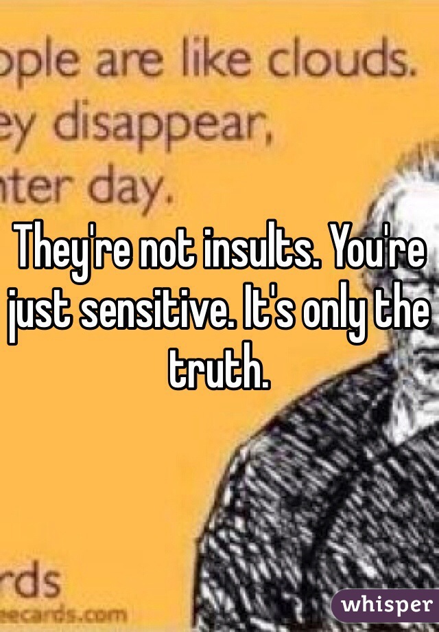 They're not insults. You're just sensitive. It's only the truth. 