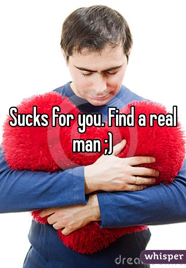 Sucks for you. Find a real man ;)