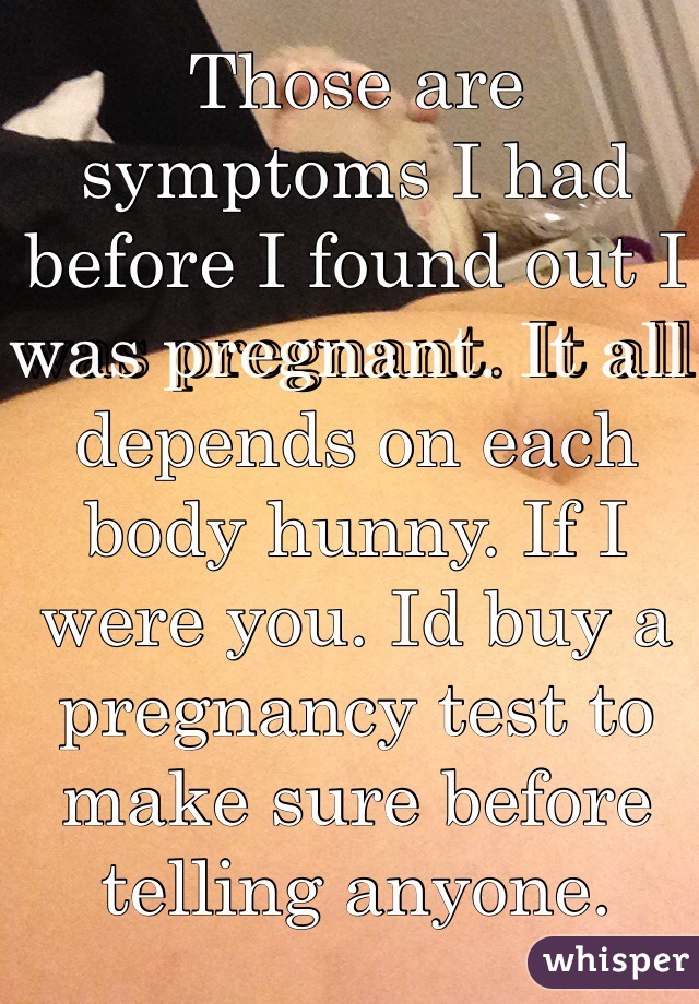 Those are symptoms I had before I found out I was pregnant. It all depends on each body hunny. If I were you. Id buy a pregnancy test to make sure before telling anyone.
