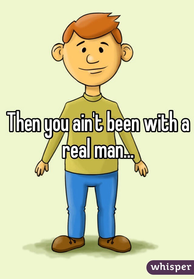 Then you ain't been with a real man...