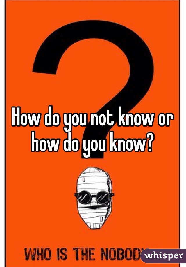 How do you not know or how do you know?