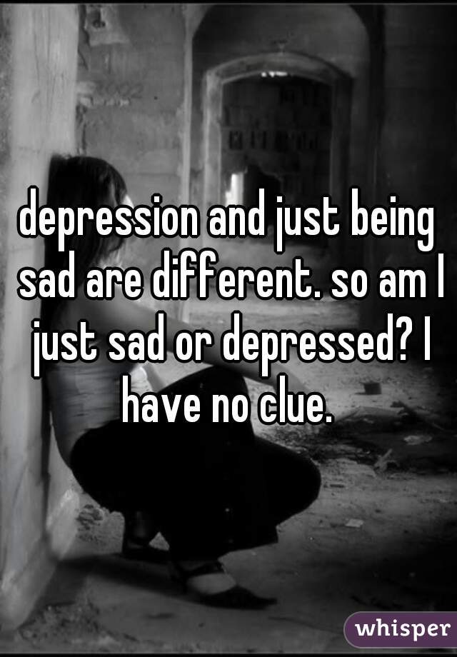 depression and just being sad are different. so am I just sad or depressed? I have no clue. 