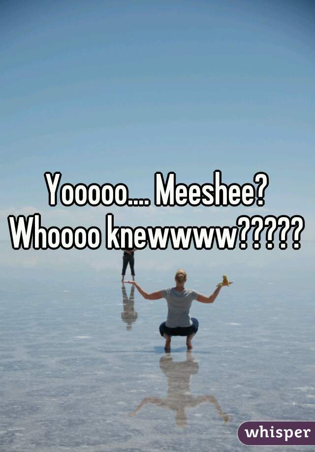 Yooooo.... Meeshee? Whoooo knewwww????? 