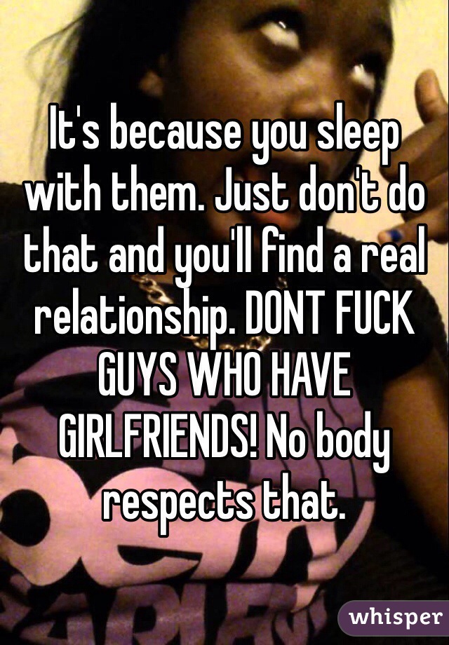 It's because you sleep with them. Just don't do that and you'll find a real relationship. DONT FUCK GUYS WHO HAVE GIRLFRIENDS! No body respects that.
