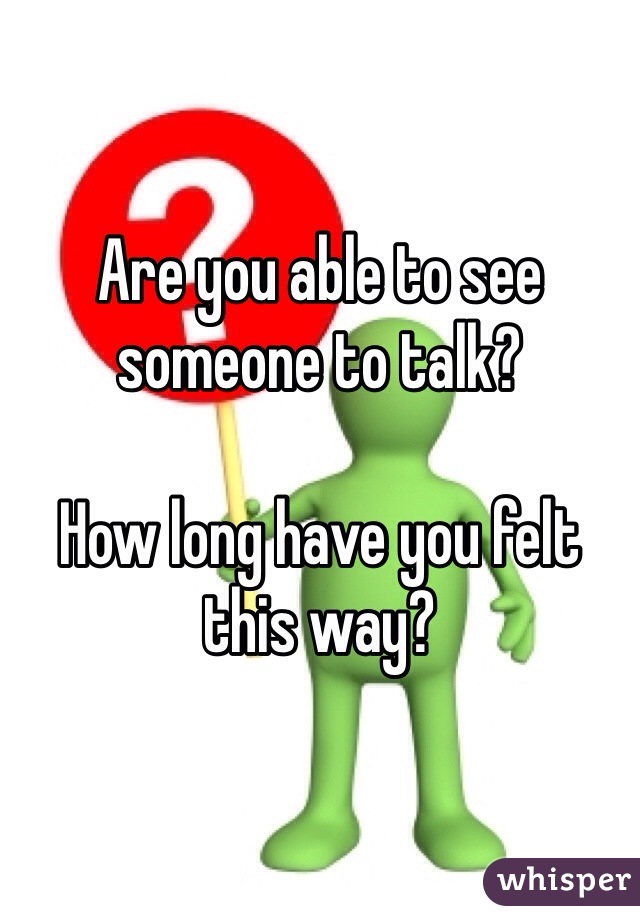 Are you able to see someone to talk?

How long have you felt this way?