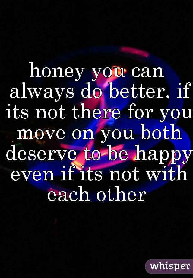 honey you can always do better. if its not there for you move on you both deserve to be happy even if its not with each other 