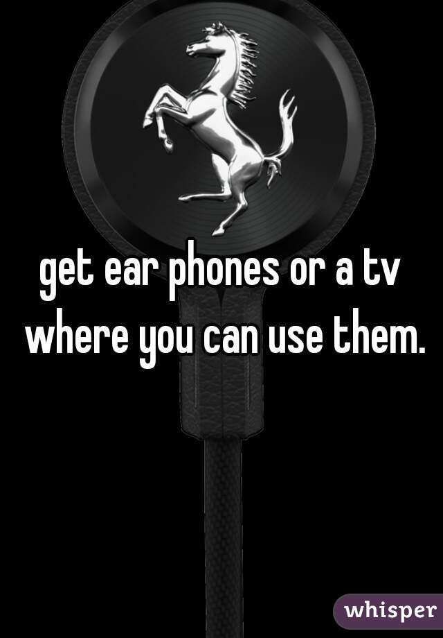get ear phones or a tv where you can use them.