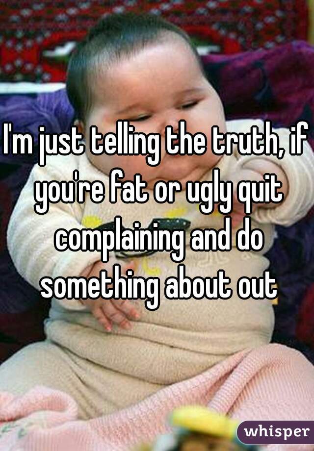 I'm just telling the truth, if you're fat or ugly quit complaining and do something about out