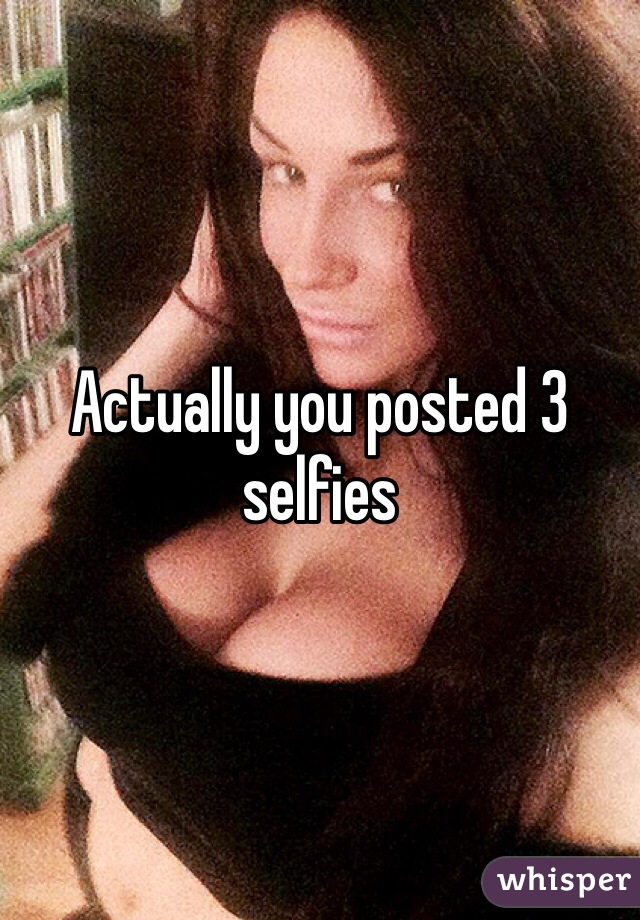 Actually you posted 3 selfies