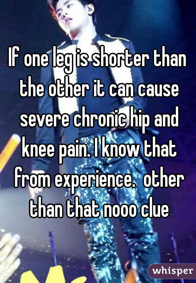 If one leg is shorter than the other it can cause severe chronic hip and knee pain. I know that from experience.  other than that nooo clue