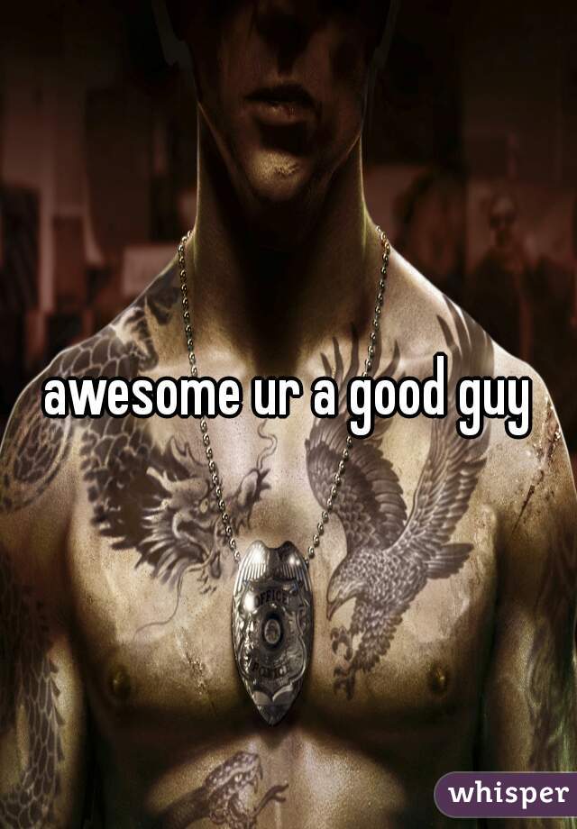 awesome ur a good guy