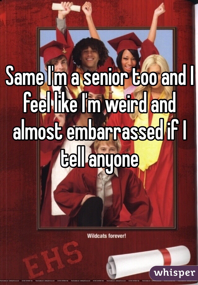 Same I'm a senior too and I feel like I'm weird and almost embarrassed if I tell anyone 