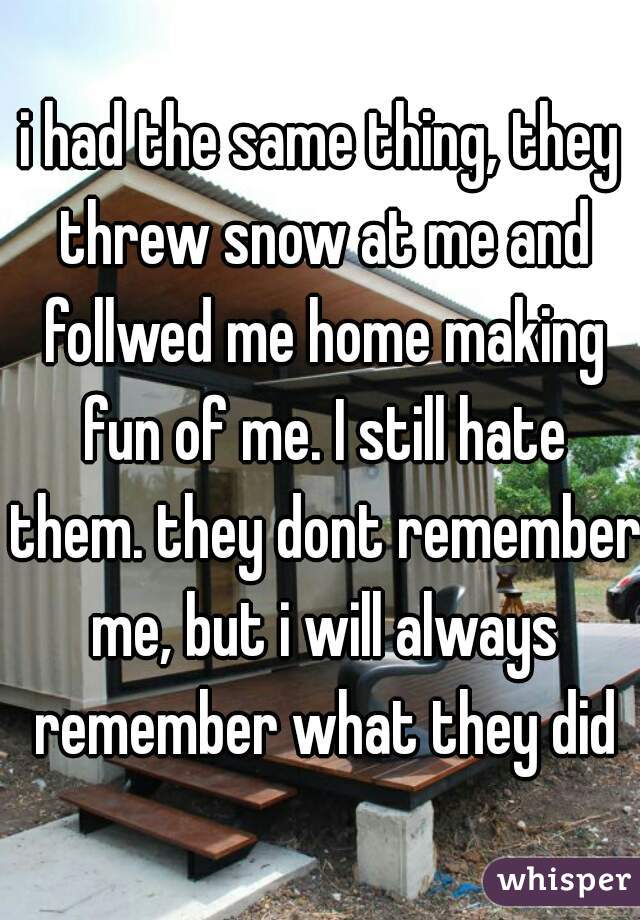 i had the same thing, they threw snow at me and follwed me home making fun of me. I still hate them. they dont remember me, but i will always remember what they did