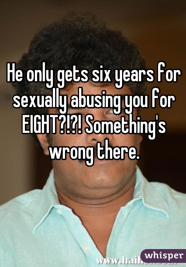 He only gets six years for sexually abusing you for EIGHT?!?! Something's wrong there.