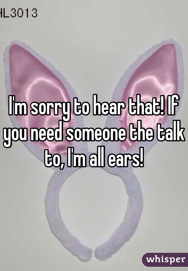 I'm sorry to hear that! If you need someone the talk to, I'm all ears!