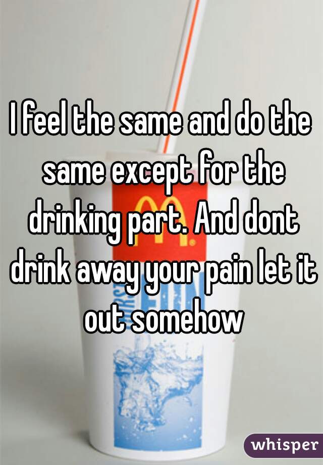 I feel the same and do the same except for the drinking part. And dont drink away your pain let it out somehow