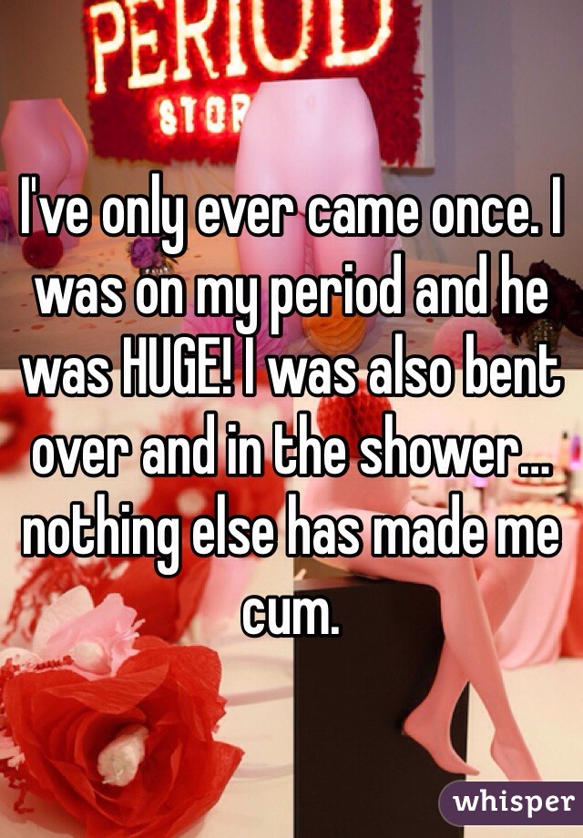 I've only ever came once. I was on my period and he was HUGE! I was also bent over and in the shower… nothing else has made me cum. 