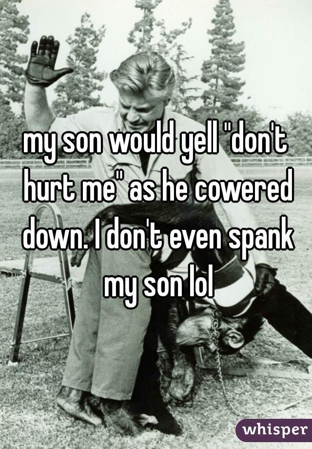 my son would yell "don't hurt me" as he cowered down. I don't even spank my son lol