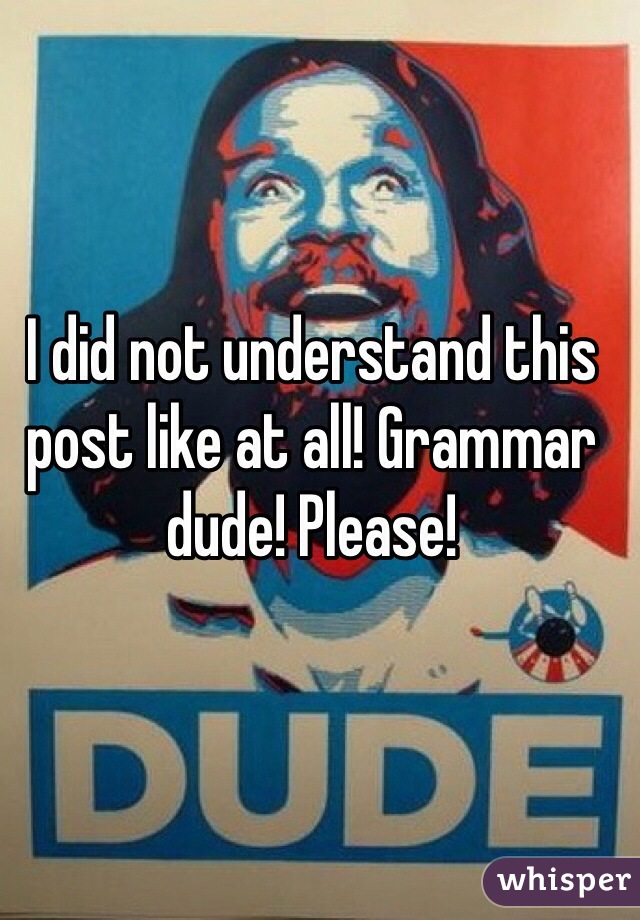 I did not understand this post like at all! Grammar dude! Please!