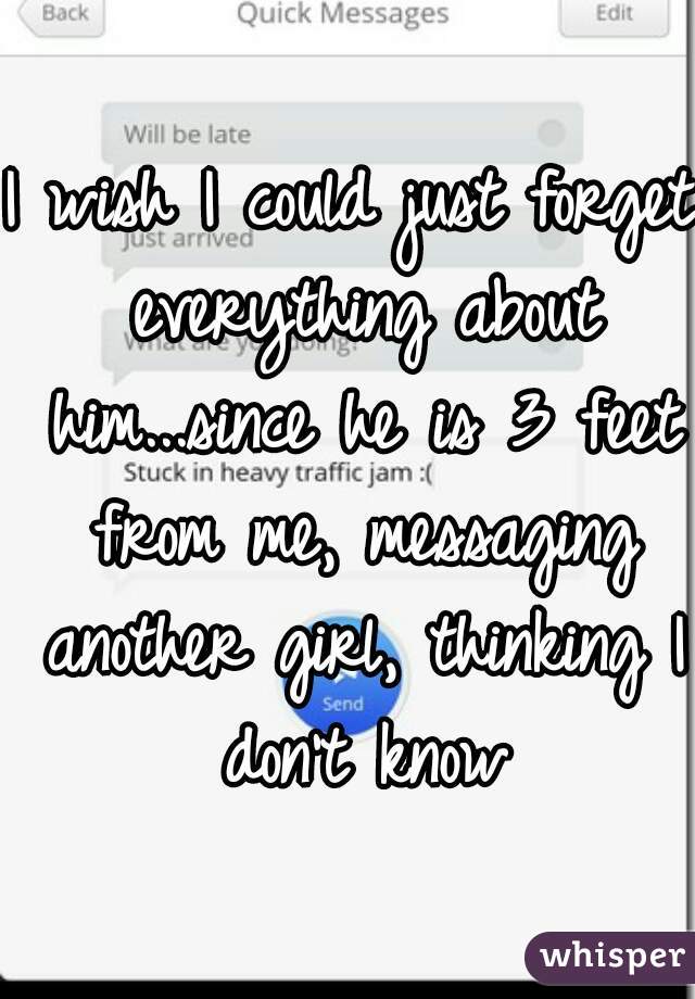 I wish I could just forget everything about him...since he is 3 feet from me, messaging another girl, thinking I don't know