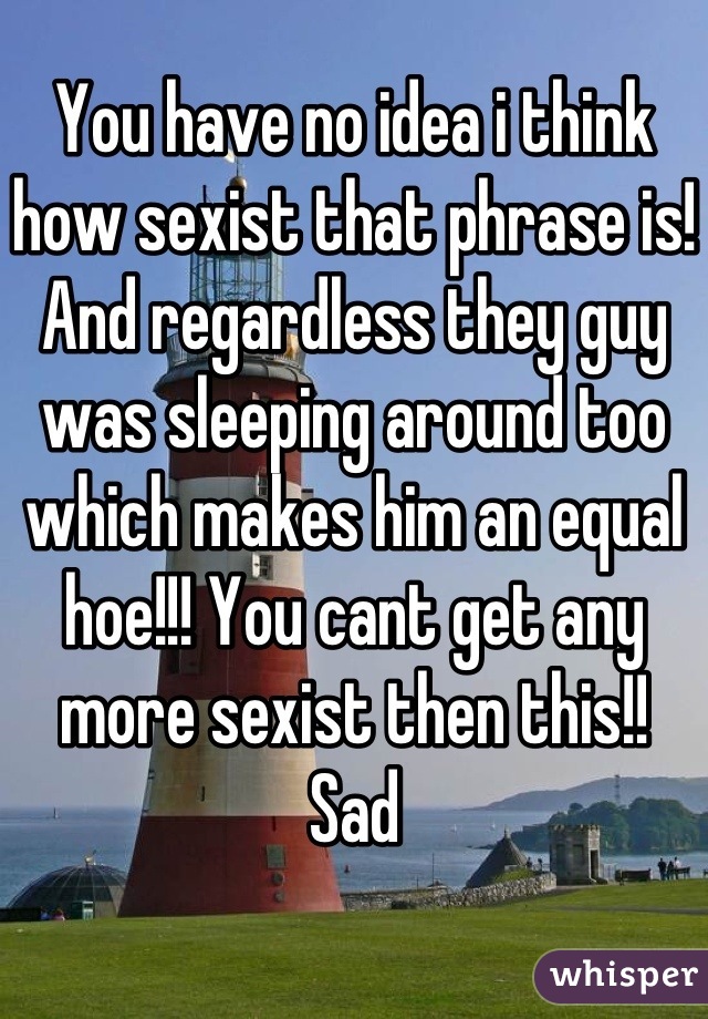 You have no idea i think how sexist that phrase is! And regardless they guy was sleeping around too which makes him an equal hoe!!! You cant get any more sexist then this!!  Sad