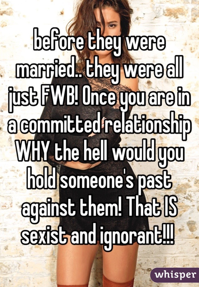 before they were married.. they were all just FWB! Once you are in a committed relationship WHY the hell would you hold someone's past against them! That IS sexist and ignorant!!! 