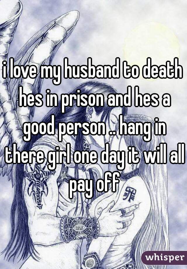 i love my husband to death hes in prison and hes a good person .. hang in there girl one day it will all pay off