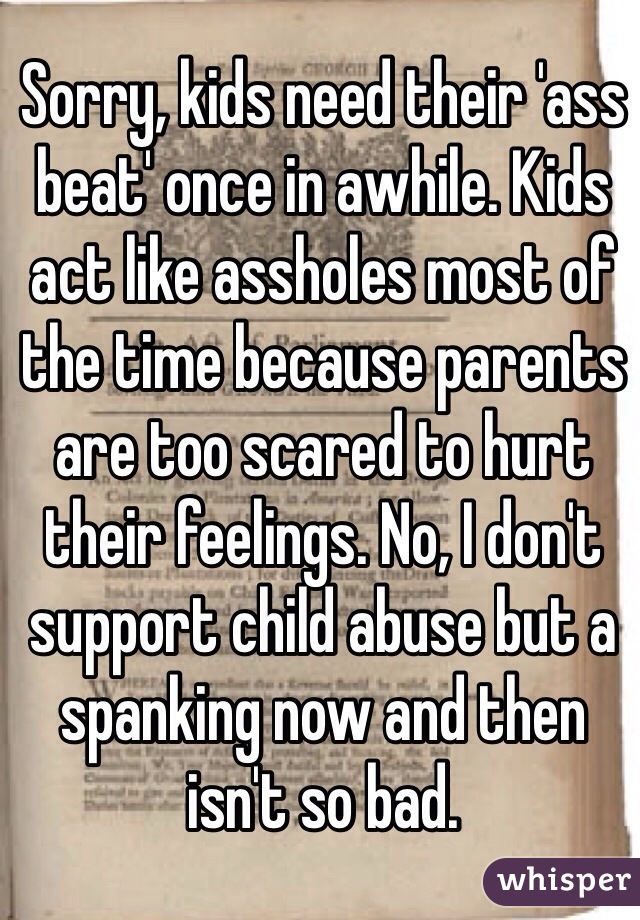 Sorry, kids need their 'ass beat' once in awhile. Kids act like assholes most of the time because parents are too scared to hurt their feelings. No, I don't support child abuse but a spanking now and then isn't so bad. 