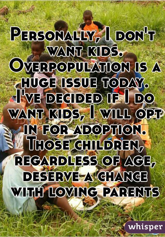 Personally, I don't want kids. Overpopulation is a huge issue today. I've decided if I do want kids, I will opt in for adoption. Those children, regardless of age, deserve a chance with loving parents