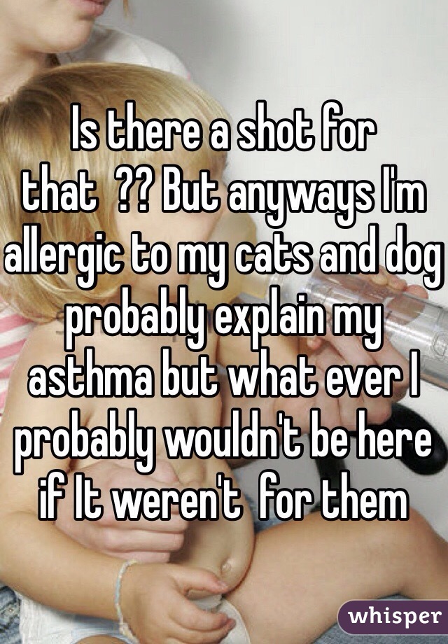 Is there a shot for that  ?? But anyways I'm allergic to my cats and dog probably explain my asthma but what ever I probably wouldn't be here if It weren't  for them 