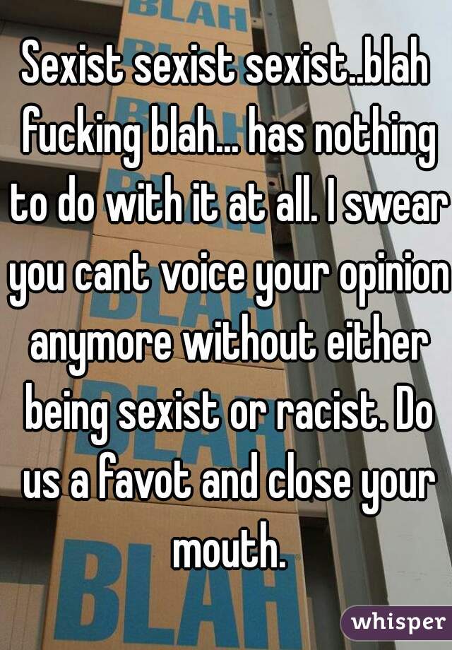 Sexist sexist sexist..blah fucking blah... has nothing to do with it at all. I swear you cant voice your opinion anymore without either being sexist or racist. Do us a favot and close your mouth.