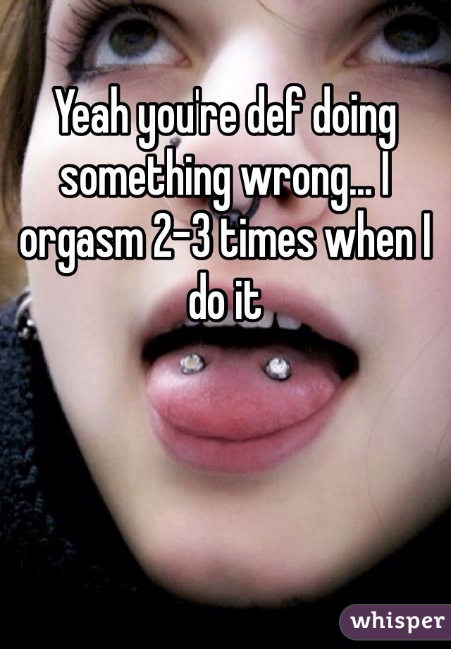 Yeah you're def doing something wrong... I orgasm 2-3 times when I do it
