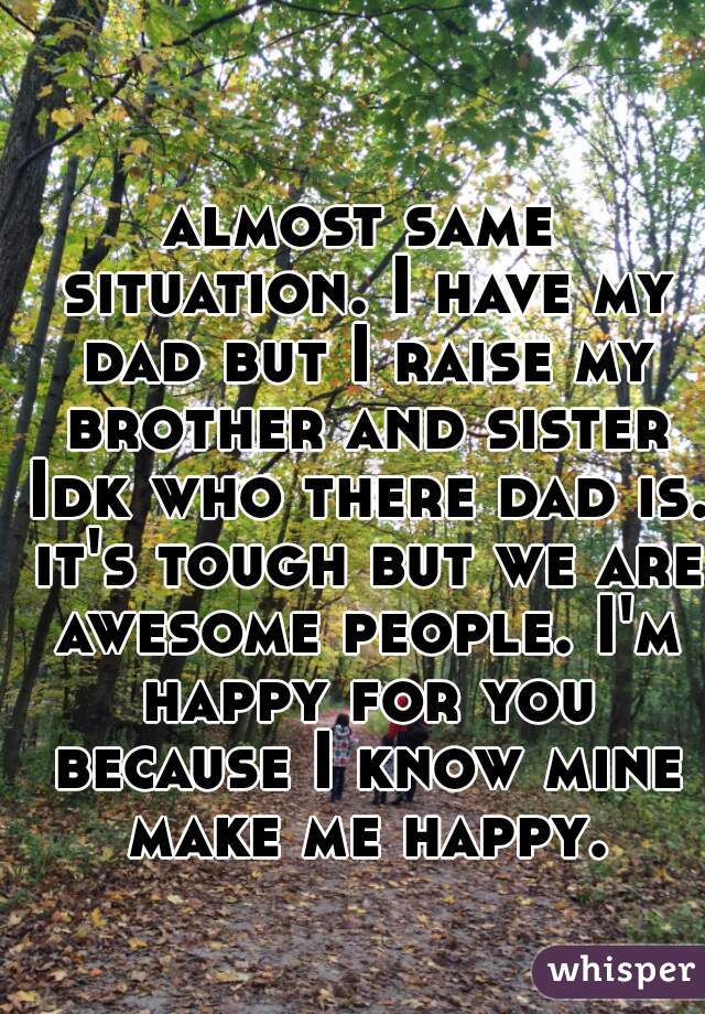 almost same situation. I have my dad but I raise my brother and sister Idk who there dad is. it's tough but we are awesome people. I'm happy for you because I know mine make me happy.