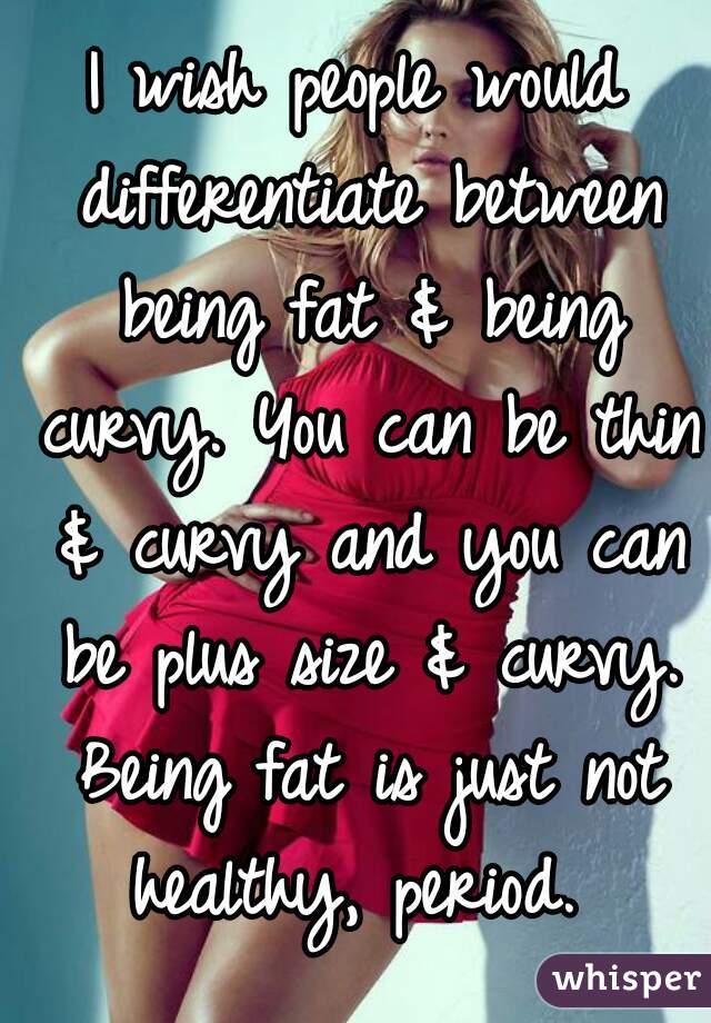 I wish people would differentiate between being fat & being curvy. You can be thin & curvy and you can be plus size & curvy. Being fat is just not healthy, period. 