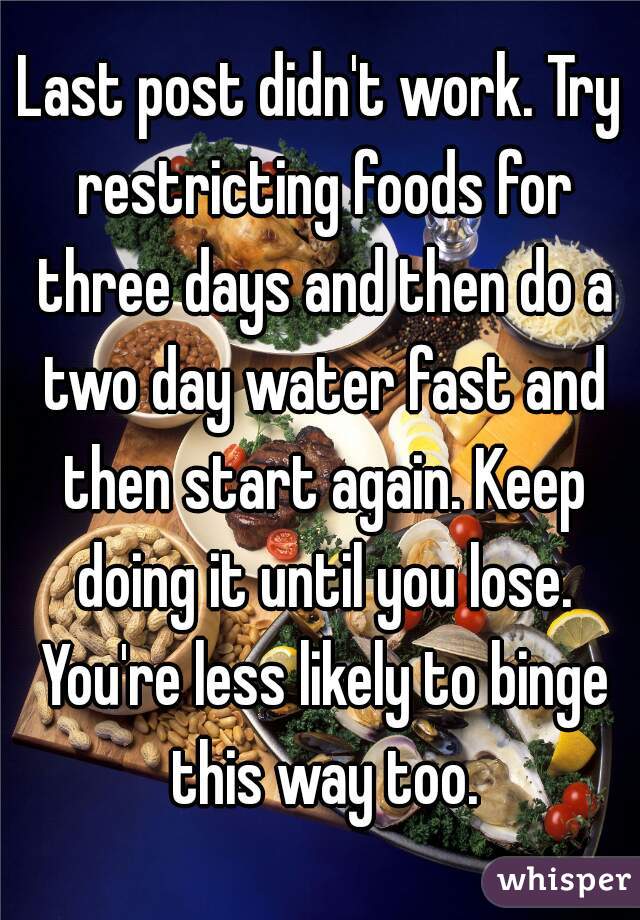 Last post didn't work. Try restricting foods for three days and then do a two day water fast and then start again. Keep doing it until you lose. You're less likely to binge this way too.