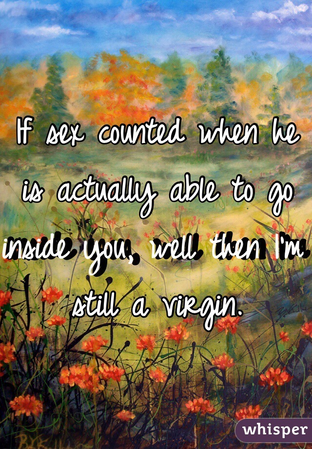 If sex counted when he is actually able to go inside you, well then I'm still a virgin. 