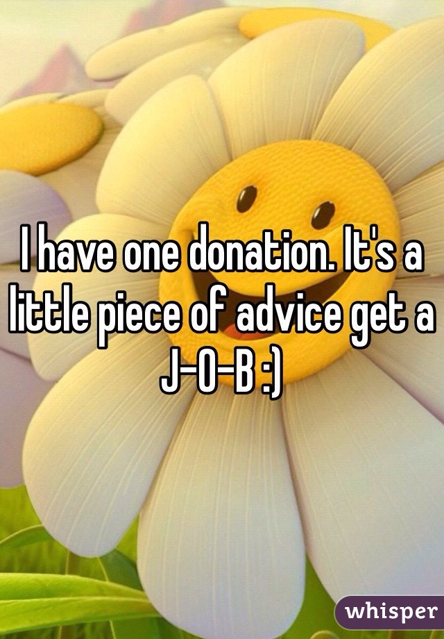 I have one donation. It's a little piece of advice get a J-O-B :)
