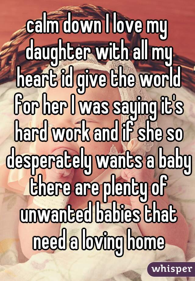 calm down I love my daughter with all my heart id give the world for her I was saying it's hard work and if she so desperately wants a baby there are plenty of unwanted babies that need a loving home