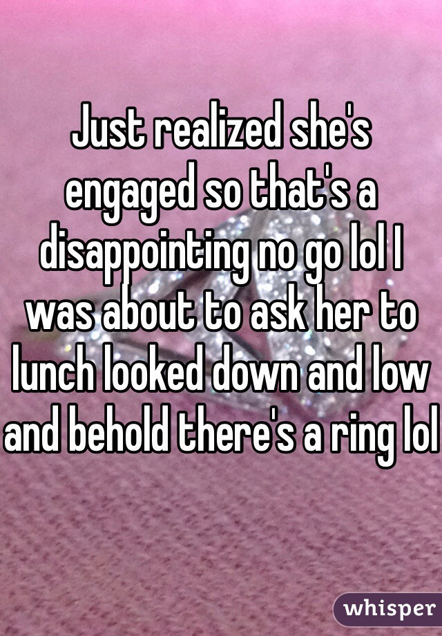 Just realized she's engaged so that's a disappointing no go lol I was about to ask her to lunch looked down and low and behold there's a ring lol