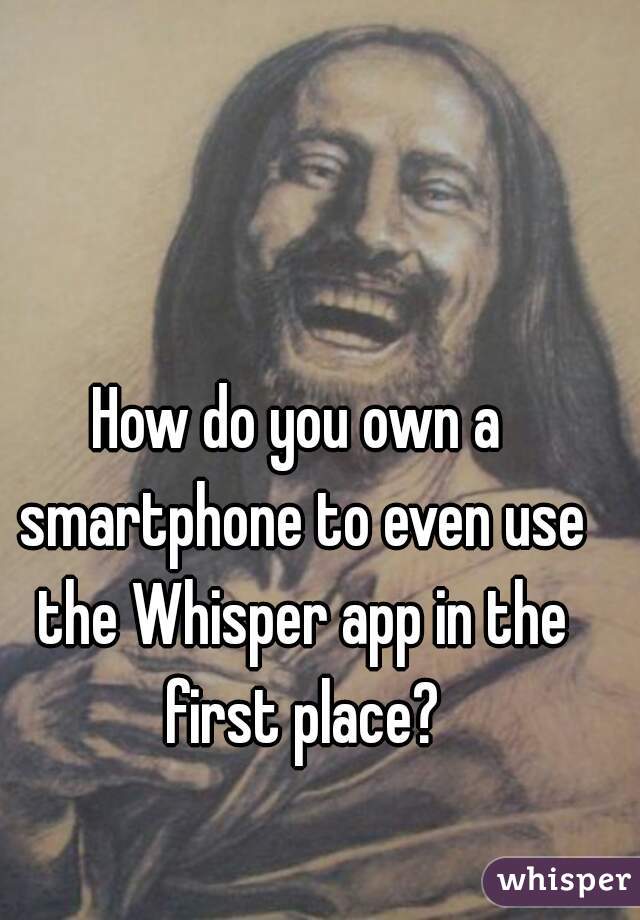How do you own a smartphone to even use the Whisper app in the first place?