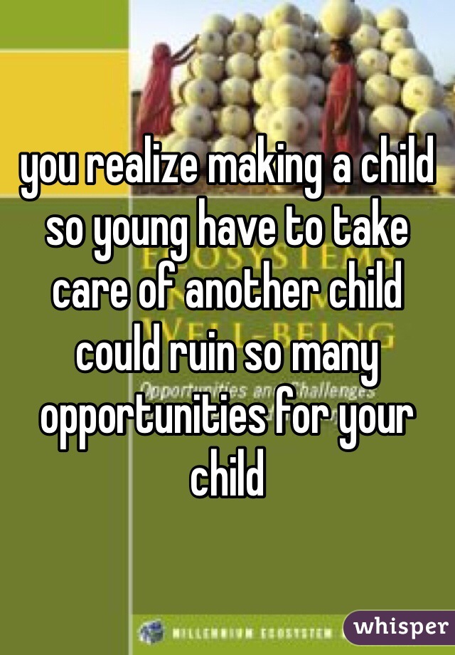 you realize making a child so young have to take care of another child could ruin so many opportunities for your child