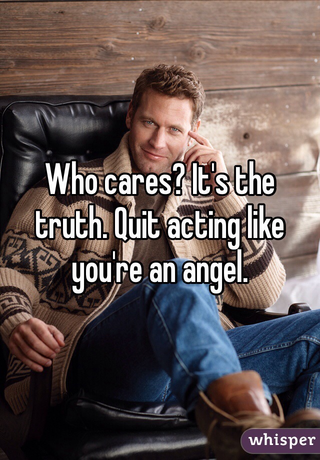 Who cares? It's the truth. Quit acting like you're an angel. 