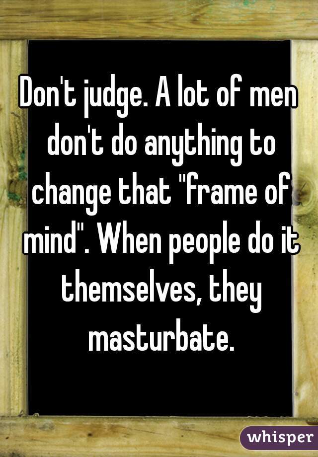 Don't judge. A lot of men don't do anything to change that "frame of mind". When people do it themselves, they masturbate.