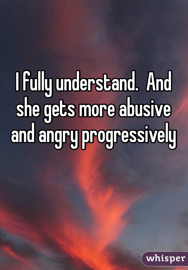 I fully understand.  And she gets more abusive and angry progressively 