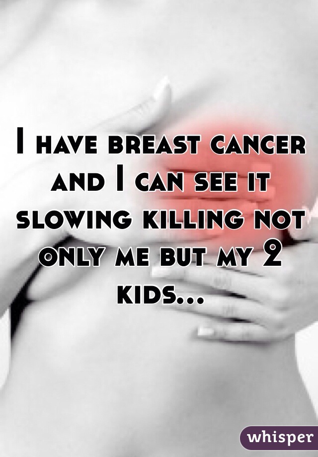 I have breast cancer and I can see it slowing killing not only me but my 2 kids... 