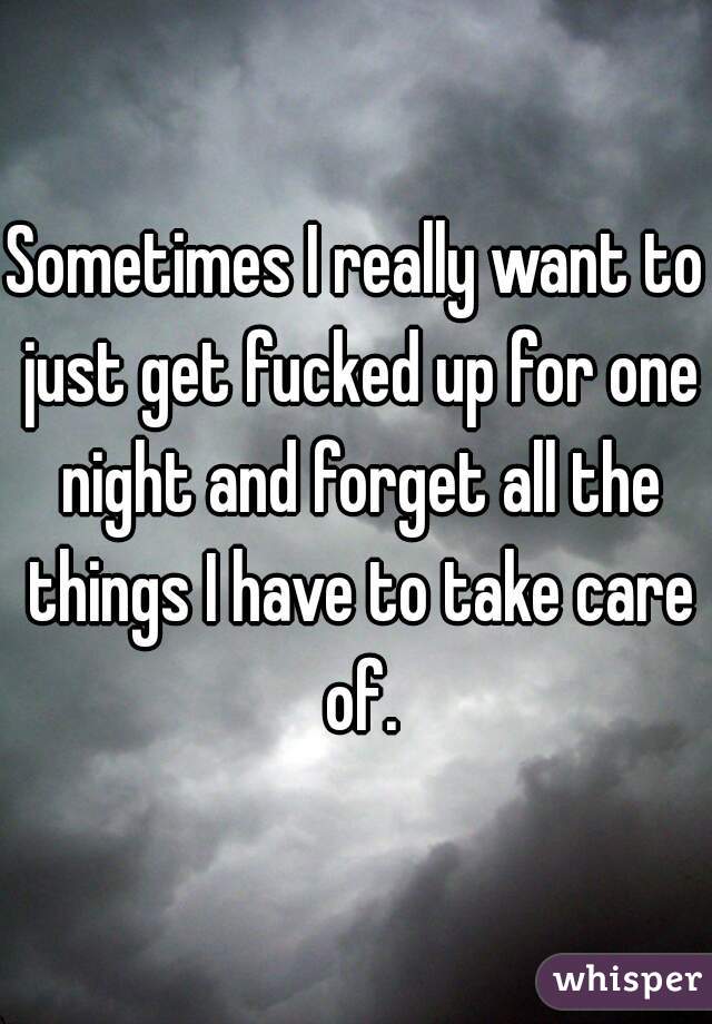 Sometimes I really want to just get fucked up for one night and forget all the things I have to take care of.