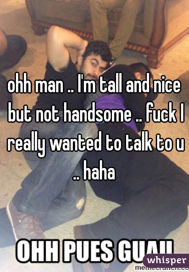 ohh man .. I'm tall and nice but not handsome .. fuck I really wanted to talk to u .. haha 