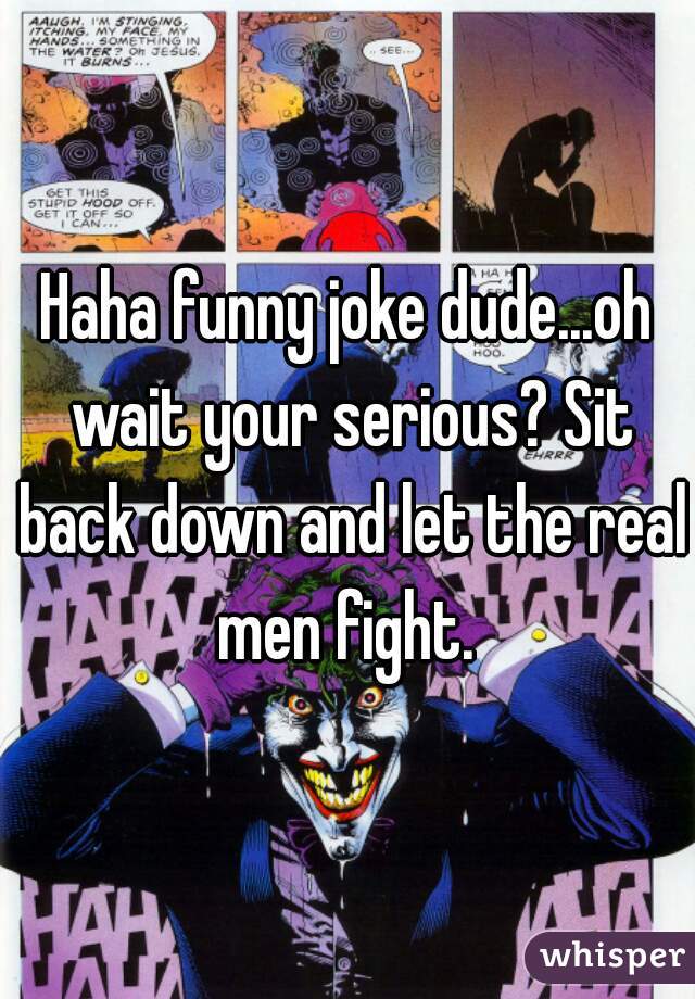 Haha funny joke dude...oh wait your serious? Sit back down and let the real men fight. 