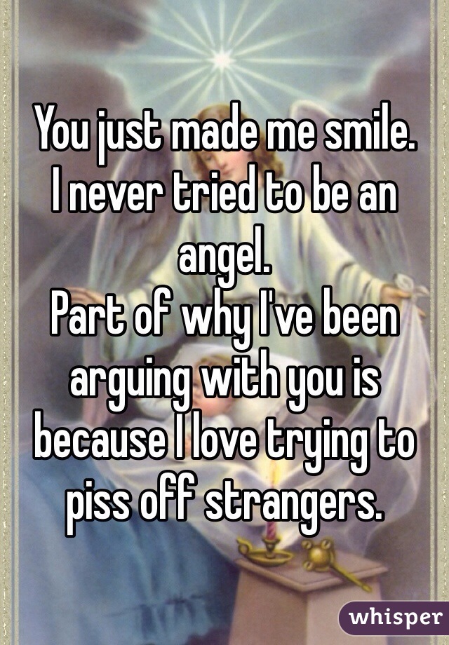 You just made me smile. 
I never tried to be an angel. 
Part of why I've been arguing with you is because I love trying to piss off strangers. 