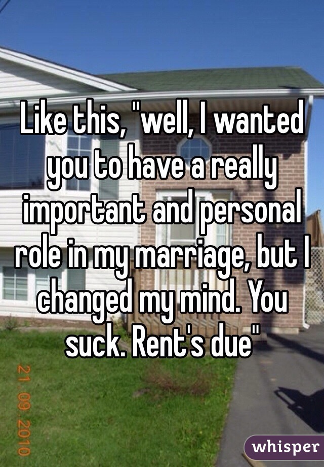 Like this, "well, I wanted you to have a really important and personal role in my marriage, but I changed my mind. You suck. Rent's due" 